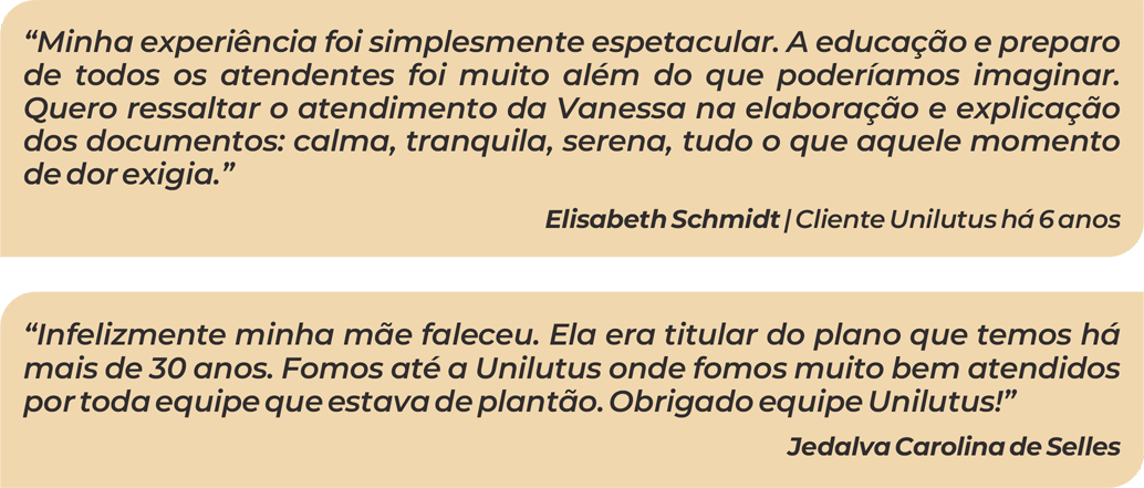“Minha experiência foi simplesmente espetacular. A educação e preparo de todos os atendentes foi muito além do que poderíamos imaginar. Quero ressaltar o atendimento da Vanessa na elaboração e explicação dos documentos: calma, tranquila, serena, tudo o que aquele momento de dor exigia.”
Elisabeth Schmidt | Cliente Unilutus há 6 anos

“Infelizmente minha mãe faleceu. Ela era titular do plano que temos há mais de 30 anos. Fomos até a Unilutus onde fomos muito bem atendidos por toda equipe que estava de plantão. Obrigado equipe Unilutus!”
Jedalva Carolina de Selles